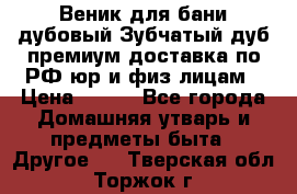 Веник для бани дубовый Зубчатый дуб премиум доставка по РФ юр и физ лицам › Цена ­ 100 - Все города Домашняя утварь и предметы быта » Другое   . Тверская обл.,Торжок г.